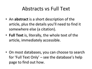 Abstracts vs Full Text An  abstract  is a short description of the article, plus the details you’ll need to find it somewhere else (a citation). Full Text  is, literally, the whole text of the article, immediately accessible.  On most databases, you can choose to search for ‘Full Text Only’ – see the database’s help page to find out how. 