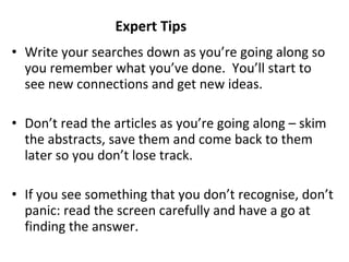 Write your searches down as you’re going along so you remember what you’ve done.  You’ll start to see new connections and get new ideas. Don’t read the articles as you’re going along – skim the abstracts, save them and come back to them later so you don’t lose track. If you see something that you don’t recognise, don’t panic: read the screen carefully and have a go at finding the answer. Expert Tips 