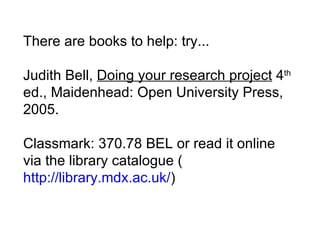 There are books to help: try...  Judith Bell,  Doing your research project  4 th  ed., Maidenhead: Open University Press, 2005. Classmark: 370.78 BEL or read it online via the library catalogue ( http://library.mdx.ac.uk/ )  