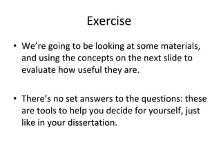 Exercise  We’re going to be looking at some materials, and using the concepts on the next slide to evaluate how useful they are. There’s no set answers to the questions: these are tools to help you decide for yourself, just like in your dissertation. 