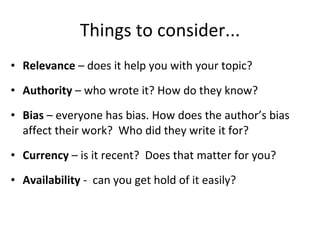 Things to consider... Relevance  – does it help you with your topic? Authority  – who wrote it? How do they know? Bias  – everyone has bias. How does the author’s bias affect their work?  Who did they write it for? Currency  – is it recent?  Does that matter for you? Availability  -  can you get hold of it easily?  