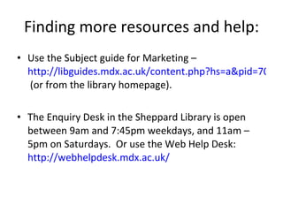 Finding more resources and help: Use the Subject guide for Marketing –  http://libguides.mdx.ac.uk/content.php?hs=a&pid=70479  (or from the library homepage). The Enquiry Desk in the Sheppard Library is open between 9am and 7:45pm weekdays, and 11am – 5pm on Saturdays.  Or use the Web Help Desk:  http://webhelpdesk.mdx.ac.uk/   