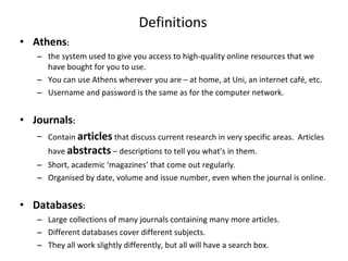 Definitions Athens :   the system used to give you access to high-quality online resources that we have bought for you to use.  You can use Athens wherever you are – at home, at Uni, an internet café, etc. Username and password is the same as for the computer network. Journals :  Contain  articles   that discuss current research in very specific areas.  Articles have  abstracts  – descriptions to tell you what’s in them. Short, academic ‘magazines’ that come out regularly. Organised by date, volume and issue number, even when the journal is online. Databases : Large collections of many journals containing many more articles.  Different databases cover different subjects.  They all work slightly differently, but all will have a search box. 