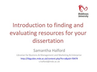 Introduction to finding and evaluating resources for your dissertation Samantha Halford Librarian for Business & Management and Marketing & Enterprise  http://libguides.mdx.ac.uk/content.php?hs=a&pid=70479  s.halford@mdx.ac.uk 