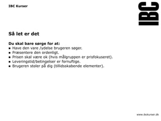 IBC Kurser




Så let er det

Du skal bare sørge for at:
 Have den vare /ydelse brugeren søger.
 Præsentere den ordenligt.
 Prisen skal være ok (hvis målgruppen er prisfokuseret).
 Leveringstid/betingelser er fornuftige.
 Brugeren stoler på dig (tillidsskabende elementer).




                                                            www.ibckurser.dk
 