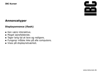 IBC Kurser




Annoncetyper

Displayannonce (flash)

   Kan være interaktive.
   Meget iøjnefaldende.
   Tager lang tid at lave og redigere.
   Fungerer måske ikke på alle computere.
   Vises på displaynetværket.




                                             www.ibckurser.dk
 