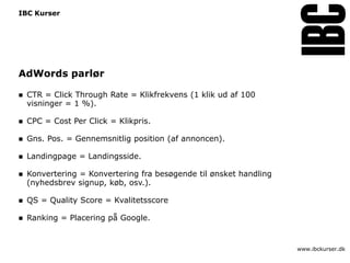 IBC Kurser




AdWords parlør

   CTR = Click Through Rate = Klikfrekvens (1 klik ud af 100
    visninger = 1 %).

   CPC = Cost Per Click = Klikpris.

   Gns. Pos. = Gennemsnitlig position (af annoncen).

   Landingpage = Landingsside.

   Konvertering = Konvertering fra besøgende til ønsket handling
    (nyhedsbrev signup, køb, osv.).

   QS = Quality Score = Kvalitetsscore

   Ranking = Placering på Google.


                                                                    www.ibckurser.dk
 