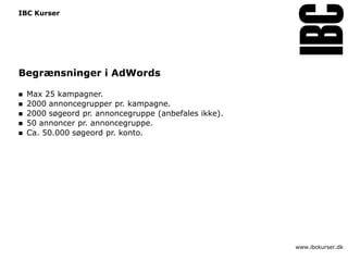 IBC Kurser




Begrænsninger i AdWords

   Max 25 kampagner.
   2000 annoncegrupper pr. kampagne.
   2000 søgeord pr. annoncegruppe (anbefales ikke).
   50 annoncer pr. annoncegruppe.
   Ca. 50.000 søgeord pr. konto.




                                                       www.ibckurser.dk
 