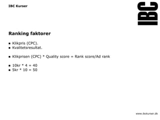 IBC Kurser




Ranking faktorer

   Klikpris (CPC).
   Kvalitetsresultat.

   Klikprisen (CPC) * Quality score = Rank score/Ad rank

   10kr * 4 = 40
   5kr * 10 = 50




                                                            www.ibckurser.dk
 