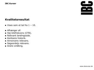 IBC Kurser




Kvalitetsresultat

   Vises som et tal fra 1 – 10.

   Afhænger af:
   Høj klikfrekvens (CTR).
   Relevant landingsside.
   Kontoens historik.
   Annoncens relevans.
   Søgeordets relevans.
   Andre småting.




                                   www.ibckurser.dk
 