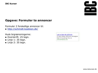 IBC Kurser




Opgave: Formuler to annoncer

Formuler 2 forskellige annoncer til:
 http://schmidt-koekken.dk/


Husk brgrænsningerne:
 Overskrift: 25 tegn.
 Linje 1: 35 tegn.
 Linje 2: 35 tegn.




                                       www.ibckurser.dk
 