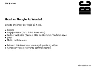 IBC Kurser




Hvad er Google AdWords?

Betalte annoncer der vises på f.eks.

   Google
   Søgepartnere (TV2, Jubii, Eniro osv.)
   Partner websites (Børsen, Ude og Hjemme, YouTube osv.)
   gMail
   Mobil, tablets m.m.

   Primært tekstannoncer men også grafik og video.
   Annoncer vises i relevante sammenhænge.




                                                             www.ibckurser.dk
 