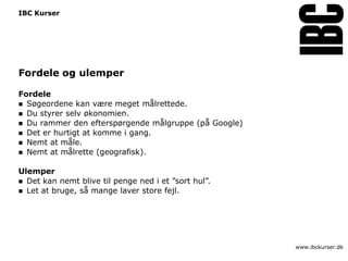 IBC Kurser




Fordele og ulemper

Fordele
 Søgeordene kan være meget målrettede.
 Du styrer selv økonomien.
 Du rammer den efterspørgende målgruppe (på Google)
 Det er hurtigt at komme i gang.
 Nemt at måle.
 Nemt at målrette (geografisk).


Ulemper
 Det kan nemt blive til penge ned i et ”sort hul”.
 Let at bruge, så mange laver store fejl.




                                                       www.ibckurser.dk
 