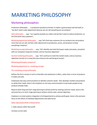 MARKETING PHILOSOPHY
Marketing philosophies
Production philosophy . . . is production (product) oriented. It implies a good product will sell itself, or
"we don't need a sales department because we can sell everything we can produce".

Sales philosophy . . . says, "our capacity exceeds our orders and we don't want to reduce production, so
lets find some new customers".

Marketing department philosophy . . . says "let's find new customers for our products but not produce
more than we can sell, and lets make adjustments to production, prices, and products to keep
everything in balance".

Marketing concept philosophy . . . says, "let's identify and meet the buyers needs and wants, consistent
with our company's long term mission, and our business objectives".

Societal marketing philosophy . . . says, "let's continue to meet the market needs, and our business
objectives, but do so in a way that also enhances the well being of society".

Marketing philosophy comparison

Marketing department vs. marketing concept

The marketing concept philosophy

Defines the firm's mission in terms of benefits and satisfaction it offers, rather than in terms of products
it makes and sells.

Emphasizes two way communications to identify customer needs - then develops markets and products
to satisfy their needs. Gone is the emphasis on one-way communications to persuade people to buy
products already made.

Requires both long and short range planning to achieve profit by meeting customer needs. Gone is the
exclusive focus on short range planning to achieve volume sales, volume objectives.

Emphasis is on total systems integration of all departments to achieve profit goals. Gone is the exclusive
focus on the efforts of individual departments and sales forces

Sales executives think in these terms

1. Sales volume rather than profit

Increase current sales
 