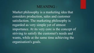 MEANING :
Market philosophy is a marketing idea that
considers production, sales and customer
satisfaction. The marketing philosophy is
regarded as very simple yet of utmost
importance. At its very core is the concept of
striving to satisfy the customer's needs and
wants, while at the same time achieving the
organisation's goals.
 