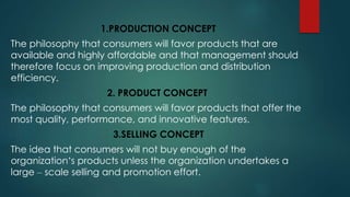 1.PRODUCTION CONCEPT
The philosophy that consumers will favor products that are
available and highly affordable and that management should
therefore focus on improving production and distribution
efficiency.
2. PRODUCT CONCEPT
The philosophy that consumers will favor products that offer the
most quality, performance, and innovative features.
3.SELLING CONCEPT
The idea that consumers will not buy enough of the
organization’s products unless the organization undertakes a
large – scale selling and promotion effort.
 