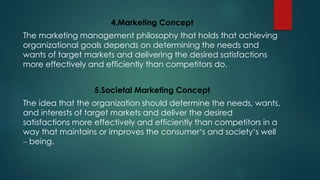 4.Marketing Concept
The marketing management philosophy that holds that achieving
organizational goals depends on determining the needs and
wants of target markets and delivering the desired satisfactions
more effectively and efficiently than competitors do.
5.Societal Marketing Concept
The idea that the organization should determine the needs, wants,
and interests of target markets and deliver the desired
satisfactions more effectively and efficiently than competitors in a
way that maintains or improves the consumer’s and society’s well
– being.
 