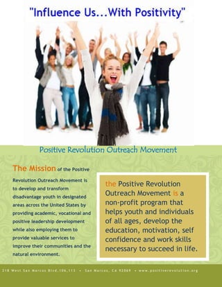 the Positive Revolution Outreach Movement is a non-profit program that helps youth and individuals of all ages, develop the education, motivation, self confidence and work skills necessary to succeed in life. The Mission of the Positive Revolution Outreach Movement is to develop and transform disadvantage youth in designated areas across the United States by providing academic, vocational and positive leadership development while also employing them to provide valuable services to improve their communities and the natural environment.Positive Revolution Outreach Movement812680-198408218 West San Marcos Blvd,106,113  •  San Marcos, CA 92069  • www.positiverevolution.org<br />