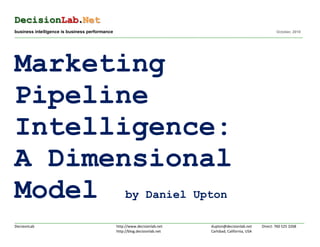 DecisionLab.Net
business intelligence is business performance                                                                                                                      October, 2010
___________________________________________________________________________________________________________________ ________________________________________________________________




Marketing
Pipeline
Intelligence:
A Dimensional
Model by Daniel Upton
____________________________________________________________________________________________________________________________________________________________________________________
DecisionLab                                                    http://www.decisionlab.net                                 dupton@decisionlab.net          Direct: 760 525 3268
                                                               http://blog.decisionlab.net                                Carlsbad, California, USA
 