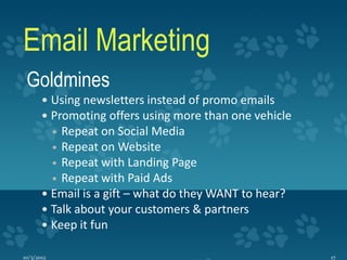 Email Marketing
 Goldmines
        Using newsletters instead of promo emails
        Promoting offers using more than one vehicle
           Repeat on Social Media
            
          Repeat on Website
          Repeat with Landing Page
          Repeat with Paid Ads
        Email is a gift – what do they WANT to hear?
        Talk about your customers & partners
        Keep it fun

10/3/2012                                               17
 