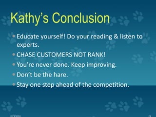 Kathy’s Conclusion
  Educate yourself! Do your reading & listen to
   experts.
  CHASE CUSTOMERS NOT RANK!
  You’re never done. Keep improving.
  Don’t be the hare.
  Stay one step ahead of the competition.



10/3/2012                                          23
 
