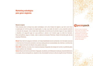 Marketing estratégico
para gerar negócios
Missão do negócio
Toda empresa deve começar seu plano estratégico com uma missão de negócio, que tem como foco
a explicação em termos gerais da organização, ou seja, sua razão de existir ou seu propósito perante
o mercado de atuação. Uma missão bem elaborada concentra-se em primeiro lugar em seus objetivos
e desafios, em segundo lugar em suas politicas e valores e em terceiro lugar na visão de mercado.
Para exemplificar, segue a missão, visão e valores da empresa Petrobras. Dados fornecidos pelo site da
empresa Petrobras:
Missão:Atuar de forma segura e rentável, com responsabilidade social e ambiental, nos mercados nacional
e internacional, fornecendo produtos e serviços adequados às necessidades dos clientes e contribuindo
para o desenvolvimento do Brasil e dos países onde atua.
Visão 2020: Seremos uma das cinco maiores empresas integradas de energia do mundo e a preferida pelos
nossos públicos de interesse.
Valores:Desenvolvimentosustentável,integração,resultados,prontidãoparamudanças,empreendedorismo
e inovação, ética e transparência, respeito à vida, diversidade humana e cultural e orgulho de ser Petrobras.
Portanto todas as empresas
devem obter uma missão, visão
e valores. Essas premissas
apresentaram a empresa para
a sociedade, expondo todas
as expectativas da organização
e suas ideias evolutivas no
mercado de atuação.
 