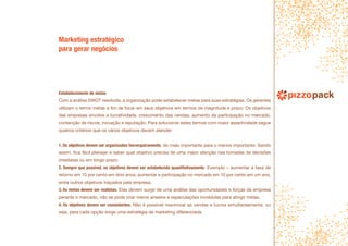 Marketing estratégico
para gerar negócios
Estabelecimento de metas
Com a análise SWOT resolvida, a organização pode estabelecer metas para suas estratégias. Os gerentes
utilizam o termo metas a fim de focar em seus objetivos em termos de magnitude e prazo. Os objetivos
das empresas envolve a lucratividade, crescimento das vendas, aumento da participação no mercado,
contenção de riscos, inovação e reputação. Para solucionar estes termos com maior assertividade segue
quatros critérios que os vários objetivos devem atender:
1. Os objetivos devem ser organizados hierarquicamente, do mais importante para o menos importante. Sendo
assim, fica fácil planejar e saber qual objetivo precisa de uma maior atenção nas tomadas de decisões
imediatas ou em longo prazo.
2. Sempre que possível, os objetivos devem ser estabelecido quantitativamente. Exemplo – aumentar a taxa de
retorno em 15 por cento em dois anos, aumentar a participação no mercado em 10 por cento em um ano,
entre outros objetivos traçados pela empresa.
3. As metas devem ser realistas. Elas devem surgir de uma análise das oportunidades e forças da empresa
perante o mercado, não se pode criar meros anseios e especulações incrédulas para atingir metas.
4. Os objetivos devem ser consistentes. Não é possível maximizar as vendas e lucros simultaneamente, ou
seja, para cada opção exige uma estratégia de marketing diferenciada.
 