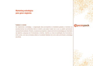 Feedback e o controle
Ao implementar a estratégia, a organização deve acompanhar os resultados gerados e monitorar os
acontecimentos nos ambientes interno e externo, pois estes mudam ano a ano ou podem permanecer
razoavelmente estáveis. Portanto, é possível acompanhar o desenvolvimento da estratégia por intermédio
de relatórios, pesquisa com fornecedores e clientes, medindo os níveis de satisfação dos funcionários,
entre outros, com isso a empresa obterá um excelente feedback de como está caminhando a estratégia
escolhida.
Marketing estratégico
para gerar negócios
 