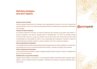 Marketing estratégico
para gerar negócios
Ameaças de novos entrantes
Novas empresas proporcionam ao mercado novas capacidades de consumo, com isso os preços dos
produtos tendem a cair ou os custos dos participantes podem ser inflacionados, reduzindo a rentabilidade
das empresas.
Ameaças de Produtos substitutos
Os produtos substitutos diminuem os retornos potenciais das indústrias, pois quanto mais atrativo o
preço do substituto, mais forte é a pressão sobre os estabelecidos – em 1978, os produtos isolante
de fibra de vidro vivenciou o auge, pois obtinha uma procura jamais vista, decorrente dos altos custo
de eletricidade e da severidade do inverno, mas a capacidade das empresas em aumentar o preço foi
interrompida pelos isolantes substituto, incluindo celulose, lã de vidro e espuma de estireno.
Poder de negociação dos compradores
Compradoressempreforçamporreduçõesdepreços,barganhandopormelhorqualidadeoumaisserviços,
essa atitude provoca uma concorrência altamente acirrada no mercado de atuação das empresas.
Poder de negociação dos fornecedores
Os fornecedores quando detêm o poder de barganha podem elevar os preços ou reduzir a qualidade dos
bens e serviços fornecidos.
Rivalidade entre os concorrentes existentes
Segundo Cobra (1992) a concorrência é um dos grandes desafios enfrentados pelas empresas, porém
graças a ela as empresas buscam inovações e melhorias dos produtos e serviços ofertados para o
consumidor.
 
