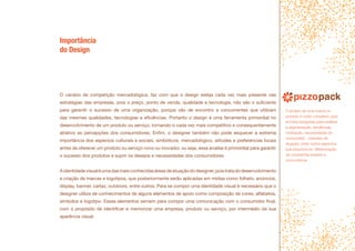 Importância
do Design
O cenário de competição mercadológica, faz com que o design esteja cada vez mais presente nas
estratégias das empresas, pois o preço, ponto de venda, qualidade e tecnologia, não são o suficiente
para garantir o sucesso de uma organização, porque vão de encontro a concorrentes que utilizam
das mesmas qualidades, tecnologias e eficiências. Portanto o design é uma ferramenta primordial no
desenvolvimento de um produto ou serviço, tornando-o cada vez mais competitivo e consequentemente
atrativo as percepções dos consumidores. Enfim, o designer também não pode esquecer a extrema
importância dos aspectos culturais e sociais, simbólicos, mercadológico, atitudes e preferencias locais
antes de oferecer um produto ou serviço novo ou inovador, ou seja, essa analise é primordial para garantir
o sucesso dos produtos e suprir os desejos e necessidades dos consumidores.
Aidentidadevisualéumadasmaisconhecidasáreasdeatuaçãododesigner,poistratadodesenvolvimento
e criação de marcas e logotipos, que posteriormente serão aplicadas em mídias como folheto, anúncios,
display, banner, cartaz, outdoors, entre outros. Para se compor uma identidade visual é necessário que o
designer utilize de conhecimentos de alguns elementos de apoio como composição de cores, alfabetos,
símbolos e logotipo. Esses elementos servem para compor uma comunicação com o consumidor final,
com o propósito de identificar e memorizar uma empresa, produto ou serviço, por intermédio da sua
aparência visual.
O projeto de uma marca ou
produto é muito complexo, pois
envolve pesquisas para analisar
a segmentação, tendências,
motivação, necessidades do
consumidor , mercado de
atuação, entre outros aspectos
que proporcione diferenciação
da companhia perante a
concorrência .
 