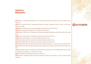 Referência
Bibliográfica
BAKER, Michael J.. Administração de Marketing: Um livro inovador para estudantes e profissionais. 5. ed. Rio de Janeiro: Campus,
2005. 603 p.
BARNEY, Jay B.; HESTERLY, William S. Administração Estratégica e Vantagem Competitiva: Conceitos e casos. 3. ed. São Paulo:
Pearson, 2011. 408 p.
CAVALCANTI, Pedro; CHAGAS, Carmo. História da Embalagem no Brasil. São Paulo: Grifo, 2006. 255 p.
COBRA, Marcos. Administração de Marketing. 2. ed. São Paulo: Atlas, 1992. 806 p.
COLLINS, James C.; PORRAS, Jerry I.. Feitas para durar: Práticas bem-sucedidas de empresas visionárias. Rio de Janeiro: Rocco, 1995.
400 p.
FAGGIANI, Kátia. O Poder do Design: Da ostentação à emoção. Brasília: Thesaurus, 2006. 136 p.
FRUTIGER, Adrian. Sinais e Símbolos. 2. ed. São Paulo: Martins Fontes, 2007. 334 p.
HOLLIS, Richard. Design Gráfico: Uma história concisa. São Paulo: Martins Fontes, 2005. 248 p.
HOLLIS, Richard. Design Gráfico: Uma História concisa.São Paulo: Martins Fontes, 2000. 250 p.
KOTLER, Philip; KELLER, Kevin Lane. Administração de Empresas: A Bíblia do Marketing. 12. ed. São Paulo: Prentice Hall, 2006. 750 p.
KOTLER, Philip; KOTLER, Milton. Marketing de Crescimento: Oito estratégias para conquistar mercado. Rio de Janeiro: Campus, 2013.
176 p.
LULIO, Melissa; JADON, Juliana. Viva la evolución: Consumidor Moderno. Disponível em: <http://consumidormoderno.uol.com.br/edic-
o-183-agosto-2013/capa-gerac-o-z>. Acesso em: 08 nov. 2013.
MOORE, Karl; PAREEK, Niketh. Marketing. São Paulo: Ática, 2008. 231 p.
PORTER, Michael E.. Estratégia Competitiva: Técnicas para análise de indústrias e da concorrência. 2. ed. Rio de Janeiro: Campus,
2004. 409 p.
 