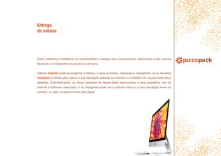 Fazer marketing é satisfazer as necessidades e desejos dos consumidores, oferecendo a eles valores
tangíveis ou intangíveis nos produto e serviços.
Valores Tangíveis pode-se englobar a fábrica, o seus produtos, máquinas e operadores, já os recursos
intangíveis é obtido pela marca e sua reputação perante os clientes e o trabalho em equipe entre seus
gerentes. Exemplificando, os ativos tangíveis da Apple estão relacionados a seus aparelhos, site na
internet e software associado, e os intangíveis pode ser a própria marca e a sua reputação entre os
clientes, ou seja, os apaixonados pela Apple.
Entrega
de valores
 