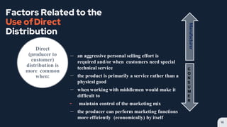 Factors Related to the
Use ofDirect
Distribution
– an aggressive personal selling effort is
required and/or when customers need special
technical service
– the product is primarily a service rather than a
physical good
– when working with middlemen would make it
difficult to
╸ maintain control of the marketing mix
– the producer can perform marketing functions
more efficiently (economically) by itself
16
Direct
(producer to
customer)
distribution is
more common
when:
Manufacturer
C
O
N
S
U
M
E
R
 
