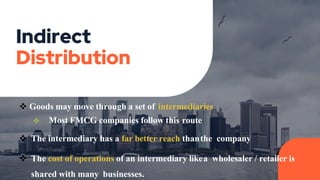 Indirect
Distribution
 Goods may move through a set of intermediaries
 Most FMCG companies follow this route
 The intermediary has a far better reach thanthe company
 The cost of operations of an intermediary likea wholesaler / retailer is
shared with many businesses.
 
