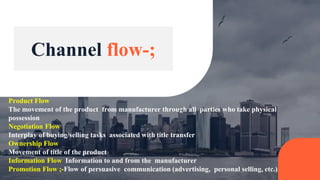 Product Flow
The movement of the product from manufacturer through all parties who take physical
possession
Negotiation Flow
Interplay of buying/selling tasks associated with title transfer
Ownership Flow
Movement of title of the product
Information Flow Information to and from the manufacturer
Promotion Flow ;-Flow of persuasive communication (advertising, personal selling, etc.)
Channel flow-;
 