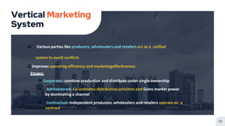 Vertical Marketing
System
22
 Various parties like producers, wholesalers and retailers act as a unified
system to avoid conflicts
 Improves operating efficiency and marketingeffectiveness
3types:
 Corporate:- combine production and distribute under single ownership
 Administered:-Co-ordinates distribution activities and Gains market power
by dominating a channel
 Contractual:-Independent producers, wholesalers and retailers operate on a
contract
 