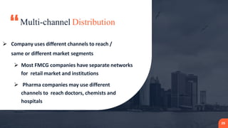 “Multi-channel Distribution
25
 Company uses different channels to reach /
same or different market segments
 Most FMCG companies have separate networks
for retail market and institutions
 Pharma companies may use different
channels to reach doctors, chemists and
hospitals
 