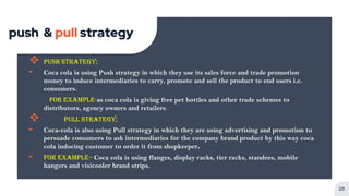 push & pull strategy
 Push Strategy;
╸ Coca cola is using Push strategy in which they use its sales force and trade promotion
money to induce intermediaries to carry, promote and sell the product to end users i.e.
consumers.
For example-as coca cola is giving free pet bottles and other trade schemes to
distributors, agency owners and retailers.
 PULL STRATEGY;
╸ Coca-cola is also using Pull strategy in which they are using advertising and promotion to
persuade consumers to ask intermediaries for the company brand product by this way coca
cola inducing customer to order it from shopkeeper.
╸ For example– Coca cola is using flanges, display racks, tier racks, standees, mobile
hangers and visicooler brand strips.
28
 