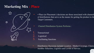 ╸ • Place (or Placement ) decisions are those associated with channels
of distributions that serve as the means for getting the product to the
Target Customers.
╸ Channel Distribution System Performs :
1. Transactional
2. Logistical
3. Facilitating functions
╸ Distribution Decisions include Location , Market Coverage, Channe
member Selection, Logistics and Levels of Service.
3
Marketing Mix : Place
 