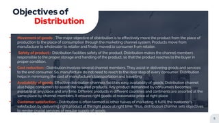 Objectives of
Distribution
5
• Movement of goods:- The major objective of distribution is to effectively move the product from the place of
production to the place of consumption through the marketing channel system. Products move from
manufacture to wholesaler to retailer and finally moved to consumer from retailer.
• Safety of product:- Distribution facilities safety of the product. Distribution makes the channel members
responsible to the proper storage and handling of the product, so that the product reaches to the buyer in
proper condition.
• Cost reduction:- Distribution involves several channel members. They assist in delivering goods and services
to the end consumer. So, manufacture do not need to reach to the door step of every consumer. Distribution
helps in minimizing the cost of manufacture's transportation and travelling
• Availability of goods: Effective distribution channels facilities easy availability of goods. Distribution channel
also helps consumers to assort the required products. Any product demanded by consumers becomes
available at any place and any time. Different products in different countries and continents are assorted at the
same place by channel members. It ensures right goods at reasonable price at right place
• Customer satisfaction:- Distribution is often termed as other halves of marketing. It fulfill the customer's
satisfaction by delivering right product at the right place at right time. Thus, distribution channel sets objectives
to render crucial services of regular supply of goods.
 