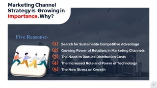 Marketing Channel
Strategyis Growing in
Importance.Why?
Five Reasons:-
(1) Search for Sustainable Competitive Advantage
(2) Growing Power of Retailers in Marketing Channels
(3) The Need to Reduce Distribution Costs
(4) The Increased Role and Power of Technology
(5) The New Stress on Growth
7
 