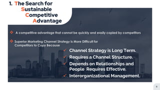  A competitive advantage that cannot be quickly and easily copied by competitors
 Superior Marketing Channel Strategy is More Difficult for
Competitors to Copy Because
1. The Search for
Sustainable
Competitive
Advantage
8
 Channel Strategy is Long Term.
 Requires a Channel Structure.
 Depends on Relationships and
People Requires Effective.
 Interorganizational Management.
 