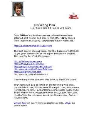 Marketing Plan
               (…or how I sold 53 Homes Last Year)


Over 58% of my business comes referred to me from
satisfied past buyers and sellers. The other 42% comes
from Internet marketing. I personally have 4 web sites.

http://SearchAnnArborHouses.com

The best search site out there. Monthly budget of $1500.00
to get your home listed at the top of the Search Engines.
This is a Pay Per Click Campaign.

http://Saline-Houses.com
http://MissyCaulkTeam.com,
http://BuyAnnArborRealEstate.com
http://AnnArborRealEstateTalk.com
http://BlogAnnArbor.com
http://AnnArborUndressed.com

I have many other domains that point to MissyCaulk.com

Your home will also be listed on the following web sites:
HomeAdvisor.com, Homes.com, Homegain.com, Yahoo.com
HomeSeekers.com, HarmonHomes.com.Google Base, Trulia,
Zillow Realtor.com, MissyCaulk.com, MissyCaulkTeam.com,
HireOurTeamForLess.com, AnnArbor-Houses.com, Saline-
Houses.com.

Virtual Tour on every home regardless of size. vFlyer on
every home.
 
