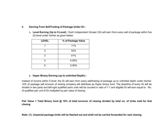 B.     Earning From Sell/Trading of Package Under IG:-

       1. Level Earning (Up to 5 Level) : Each Independent Grower (IG) will earn from every sell of package within five
          (5) level under his/her as given below:

                   LEVEL                % of Package Value

                      1                          11%

                      2                          02%

                      3                          01%

                      4                         0.50%

                      5                         0.50%



       2. Hyper Binary Earning (up to unlimited Depth):-

Instead of income within 5 level, the IG will earn from every sell/trading of package up to unlimited depth under his/her.
10% of package sell turnover of closing company will distribute as Hyper binary fund. The downline of every IG will be
divided in two parts and left-right qualified pairs units will be counted in ratio of 1:1 and eligible IG will earn equal to : No.
of qualified pair unit of IG multiplied by pair value of closing.



Pair Value = Total Binary fund @ 10% of total turnover of closing divided by total no. of Units sold for that
closing



Note: (1). Unpaired package Units will be flashed out and shall not be carried forwarded for next closing.
 