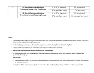 3                 (C) Special Package sell/trading                        1st to 15th of any month                  16th of that month
                     Promotional bonus ( One Time Bonus)
                                                                               16th to end of any month                   1st of next month

                         (C) Special Package sell/trading                       1st to 15th of any month                 10th of next month
                      Promotional bonus ( Recurring Bonus)
                                                                               16th to end of any month              On end day of next month




NOTES:

   1. Company will issue on line E- Pins to concerned State Trading Point and District Trading Point only against remittance of payment in account of
      Global Joint Farming and Marketing Company only.

   2. Purchase of Package or Joining are allowed only through concerned State Trading Point or District Trading Point.

   3. Company will be responsible only for Independent Grower (IG) successfully joined on website.

   4. Read all terms and conditions on website before purchase of any package.

   5. On line Agreement made by IG accepting terms and conditions during submission of joining form on website will be treated as valid
      agreement with company.

         SPECIAL NOTE:

         1. The Independent Grower/s will enter into an agreement during submission of application form with acceptance of all terms and conditions
            on website of company.

         2. Applicable TDS and admin expenses @ 2% will be levied on all income from sell of packages and PAN is mandatory for form 16A.
 