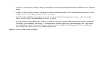 3. Company has sole discretion to make any changes and to take any decisions in regard of any amendments or alteration of herbal cultivation
         project.

      4. Company has sole discretion to terminate and recover all income of Independent Grower (IG), if IG will indulged himself/herself in any anti
         company activity or will join/promote business of other company/s.

      5. Any IG shall not be eligible for any Earning and Income until commencement of respective payout and no payout will be commenced
         without sell of minimum no of package for payout declared on website.

      6. All dispute arise out of accepted terms and conditions on website of company, the dispute shall be referred to sole arbitrator appointed by
         the company. The sole arbitrator shall conduct the proceedings as per provisions of Arbitration and Conciliation Act 1996. The IG will not
         raise any objection in regard of connection of arbitrator with company and If needed only Hisar, Haryana court shall have jurisdiction in
         respect of any matter of Global Joint Farming and Marketing Company.

MORE DETAILS CALL:- 09436459749 ( MR. DHAR )
 