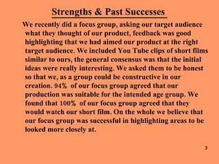 Strengths & Past Successes  We recently did a focus group, asking our target audience what they thought of our product, feedback was good highlighting that we had aimed our product at the right target audience. We included You Tube clips of short films similar to ours, the general consensus was that the initial ideas were really interesting. We asked them to be honest so that we, as a group could be constructive in our creation. 94% of our focus group agreed that our production was suitable for the intended age group. We found that 100% of our focus group agreed that they would watch our short film. On the whole we believe that our focus group was successful in highlighting areas to be looked more closely at. 3 