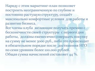 Наряду с этим маркетинг-план позволяет построить неограниченную по глубине и постоянно растущую структуру, создаёт максимально комфортные условия  для работы и развития бизнеса. Все члены клуба  желающие получать премию с бесконечности своей структуры  с первого дня работы,  должны ежемесячно совершать покупку на сумму не менее 3000 руб., либо это происходит в обязательном порядке после  достижения НГО по семи уровням более 100.000 рублей.Общая сумма начислений составляет 44 %.