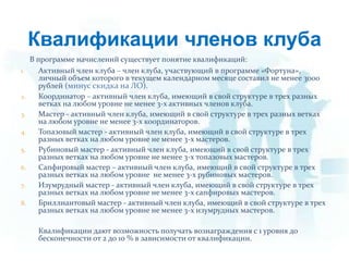 Квалификации членов клубаВ программе начислений существует понятие квалификаций:Активный член клуба – член клуба, участвующий в программе «Фортуна», личный объем которого в текущем календарном месяце составил не менее 3000 рублей (минус скидка на ЛО).Координатор – активный член клуба, имеющий в свой структуре в трех разных ветках на любом уровне не менее 3-х активных членов клуба.Мастер - активный член клуба, имеющий в свой структуре в трех разных ветках на любом уровне не менее 3-х координаторов.Топазовый мастер - активный член клуба, имеющий в свой структуре в трех разных ветках на любом уровне не менее 3-х мастеров.Рубиновый мастер - активный член клуба, имеющий в свой структуре в трех разных ветках на любом уровне не менее 3-х топазовых мастеров.Сапфировый мастер – активный член клуба, имеющий в свой структуре в трех разных ветках на любом уровне  не менее 3-х рубиновых мастеров.Изумрудный мастер - активный член клуба, имеющий в свой структуре в трех разных ветках на любом уровне не менее 3-х сапфировых мастеров.Бриллиантовый мастер - активный член клуба, имеющий в свой структуре в трех разных ветках на любом уровне не менее 3-х изумрудных мастеров.         Квалификации дают возможность получать вознаграждения с 1 уровня до бесконечности от 2 до 10 % в зависимости от квалификации.
