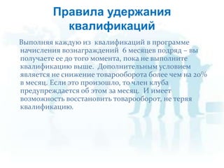  Выполняя каждую из  квалификаций в программе начисления вознаграждений  6 месяцев подряд – вы получаете ee до того момента, пока не выполните квалификацию выше.  Дополнительным условием является не снижение товарооборота более чем на 20% в месяц. Если это произошло, то член клуба предупреждается об этом за месяц.  И имеет возможность восстановить товарооборот, не теряя квалификацию.Правила удержания квалификаций